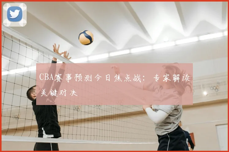 CBA赛事预测今日焦点战：专家解读关键对决