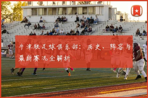 牛津联足球俱乐部：历史、阵容与最新赛况全解析