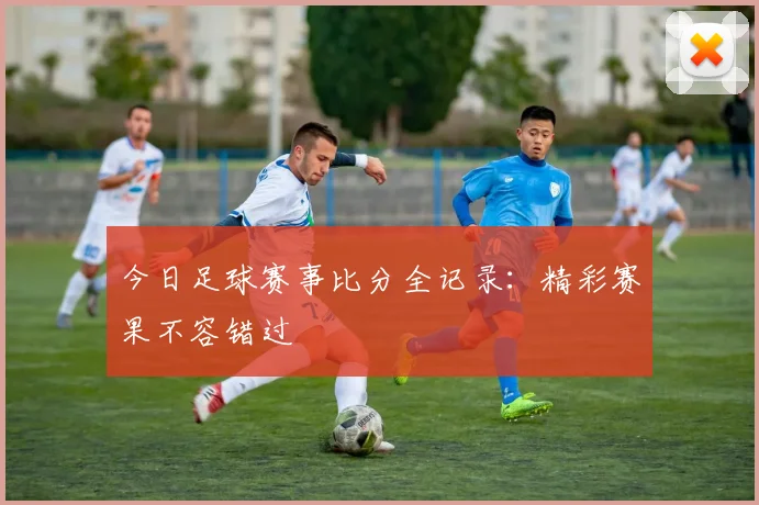 今日足球赛事比分全记录：精彩赛果不容错过