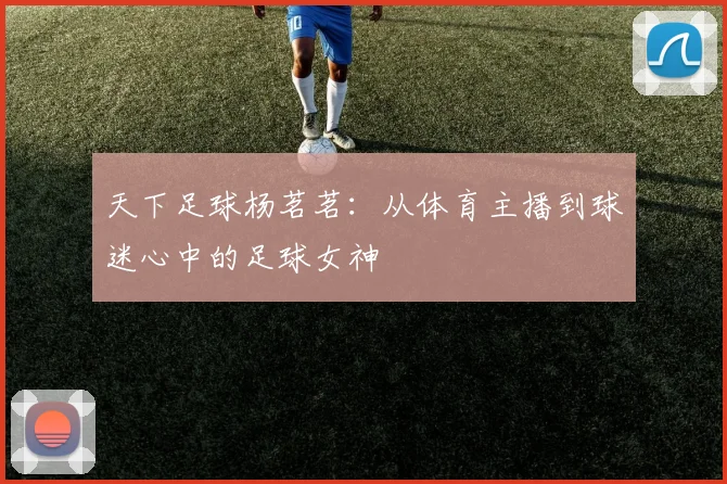 天下足球杨茗茗：从体育主播到球迷心中的足球女神