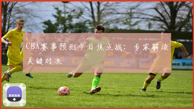 CBA赛事预测今日焦点战：专家解读关键对决